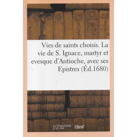 Vies de saints choisis. La vie de S. Ignace, martyr et evesque d'Antioche, avec ses Epistres